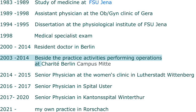 1983 -1989 	Study of medicine at    FSU Jena  1989 -1998 	Assistant physician at the Ob/Gyn clinic of Gera 1994 -1995 	Dissertation at the physiological institute of FSU Jena   1998      Medical specialist exam 2000 - 2014  Resident doctor in Berlin  2003 -2014  	Beside the practice activities performing operations  at Charité Berlin Campus Mitte  2014 - 2015 	Senior Physician at the women‘s clinic in Lutherstadt Wittenberg   2016 - 2017 	Senior Physician in Spital Uster   2017- 2020 	Senior Physician in Kantonsspital Winterthur   2021 -		my own practice in Rorschach
