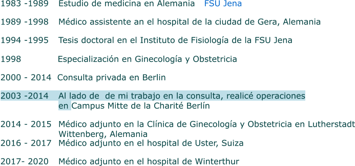 1983 -1989 	Estudio de medicina en Alemania               FSU Jena  1989 -1998 	Médico assistente an el hospital de la ciudad de Gera, Alemania 1994 -1995 	Tesis doctoral en el Instituto de Fisiología de la FSU Jena   1998      Especialización en Ginecología y Obstetricia 2000 - 2014  Consulta privada en Berlin  2003 -2014  	Al lado de  de mi trabajo en la consulta, realicé operaciones  en Campus Mitte de la Charité Berlín   2014 - 2015 	Médico adjunto en la Clínica de Ginecología y Obstetricia en Lutherstadt    			Wittenberg, Alemania    2016 - 2017 	Médico adjunto en el hospital de Uster, Suiza   2017- 2020 	Médico adjunto en el hospital de Winterthur