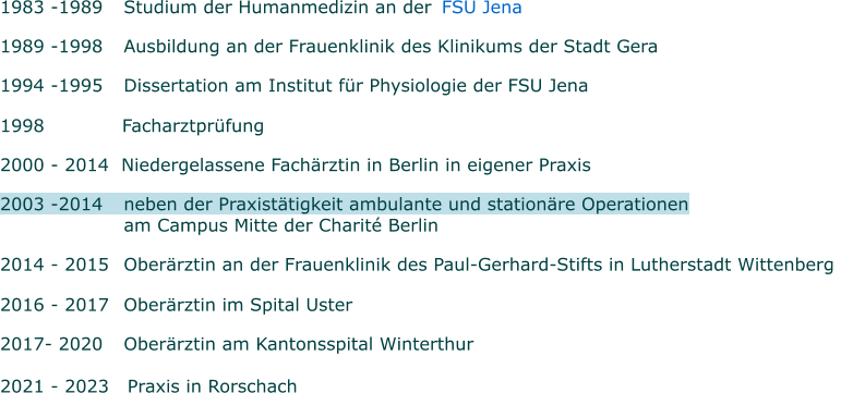 1983 -1989 	Studium der Humanmedizin an der     FSU Jena  1989 -1998 	Ausbildung an der Frauenklinik des Klinikums der Stadt Gera 1994 -1995 	Dissertation am Institut für Physiologie der FSU Jena   1998      Facharztprüfung 2000 - 2014  Niedergelassene Fachärztin in Berlin in eigener Praxis  2003 -2014  	neben der Praxistätigkeit ambulante und stationäre Operationen      	am Campus Mitte der Charité Berlin   2014 - 2015 	Oberärztin an der Frauenklinik des Paul-Gerhard-Stifts in Lutherstadt Wittenberg   2016 - 2017 	Oberärztin im Spital Uster   2017- 2020 	Oberärztin am Kantonsspital Winterthur  2021 - 2023   Praxis in Rorschach